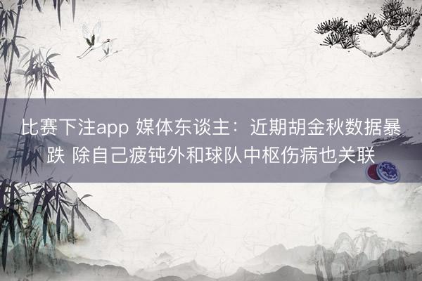 比赛下注app 媒体东谈主：近期胡金秋数据暴跌 除自己疲钝外和球队中枢伤病也关联