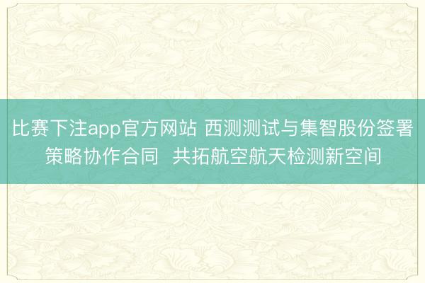 比赛下注app官方网站 西测测试与集智股份签署策略协作合同  共拓航空航天检测新空间