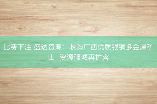 比赛下注 盛达资源：收购广西优质银铜多金属矿山  资源疆城再扩容