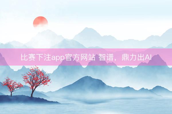 比赛下注app官方网站 智谱，鼎力出AI