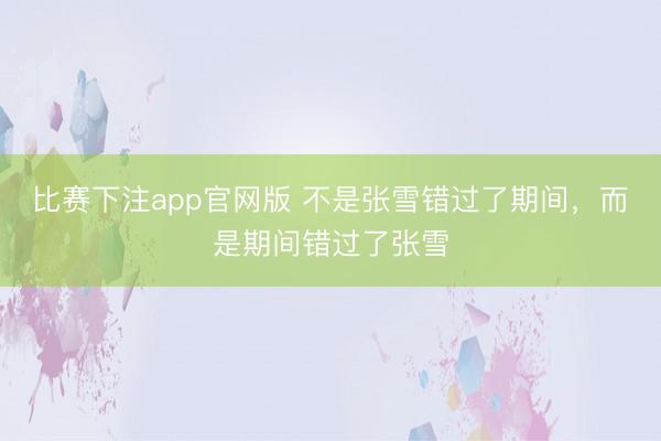 比赛下注app官网版 不是张雪错过了期间,而是期间错过了张雪