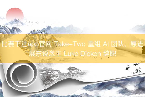 比赛下注app官网 Take-Two 重组 AI 团队，原进展东说念主 Luke Dicken 辞职