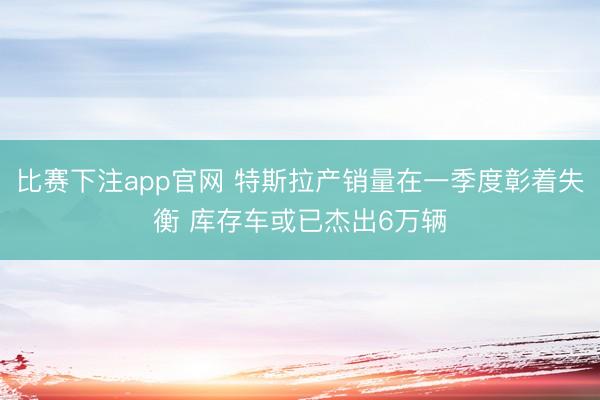 比赛下注app官网 特斯拉产销量在一季度彰着失衡 库存车或已杰出6万辆