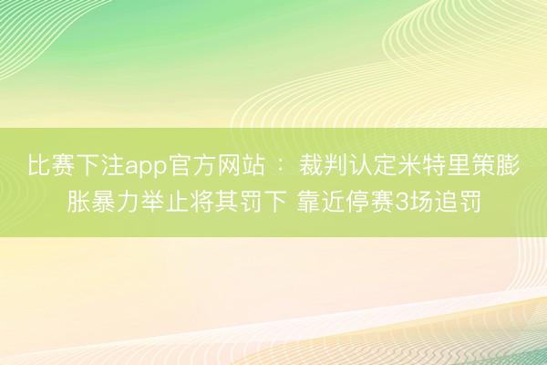 比赛下注app官方网站 :裁判认定米特里策膨胀暴力举止将其罚下 靠近停赛3场追罚
