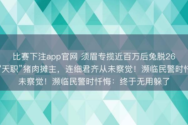 比赛下注app官网 须眉专揽近百万后兔脱26年,混淆视听化身“天职”猪肉摊主,连细君齐从未察觉!濒临民警时忏悔:终于无用躲了