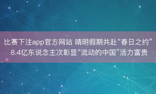 比赛下注app官方网站 晴明假期共赴“春日之约” 8.4亿东说念主次彰显“流动的中国”活力富贵