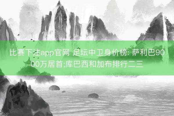 比赛下注app官网 足坛中卫身价榜: 萨利巴9000万居首;库巴西和加布排行二三
