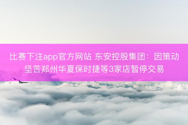 比赛下注app官方网站 东安控股集团:因策动坚苦郑州华夏保时捷等3家店暂停交易