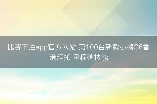 比赛下注app官方网站 第100台新款小鹏G6香港拜托 里程碑技能
