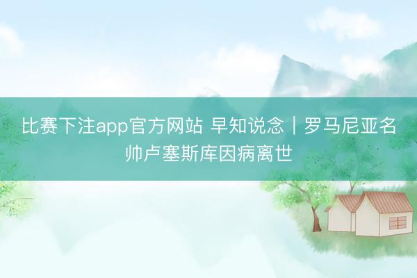 比赛下注app官方网站 早知说念｜罗马尼亚名帅卢塞斯库因病离世
