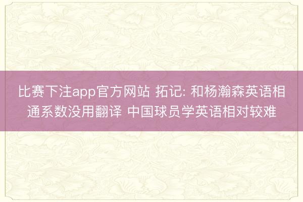 比赛下注app官方网站 拓记: 和杨瀚森英语相通系数没用翻译 中国球员学英语相对较难