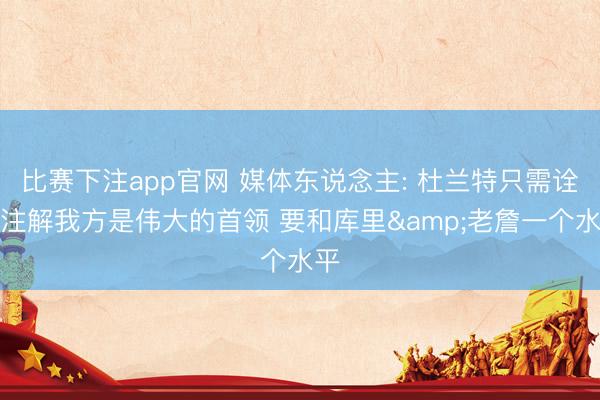 比赛下注app官网 媒体东说念主: 杜兰特只需诠释注解我方是伟大的首领 要和库里&老詹一个水平