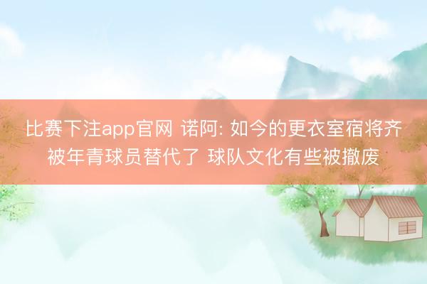 比赛下注app官网 诺阿: 如今的更衣室宿将齐被年青球员替代了 球队文化有些被撤废