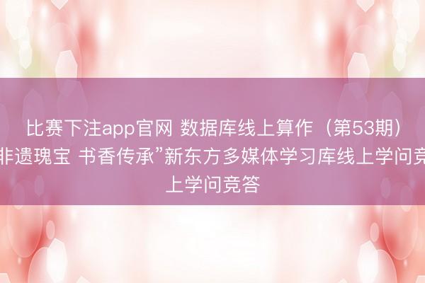 比赛下注app官网 数据库线上算作(第53期)| “非遗瑰宝 书香传承”新东方多媒体学习库线上学问竞答