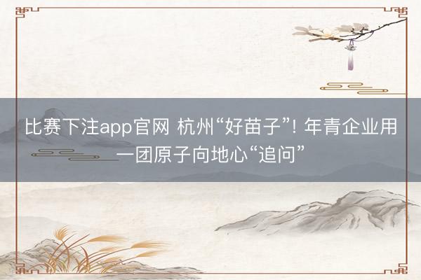 比赛下注app官网 杭州“好苗子”! 年青企业用一团原子向地心“追问”