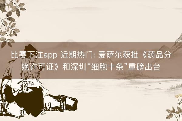 比赛下注app 近期热门: 爱萨尔获批《药品分娩许可证》和深圳“细胞十条”重磅出台