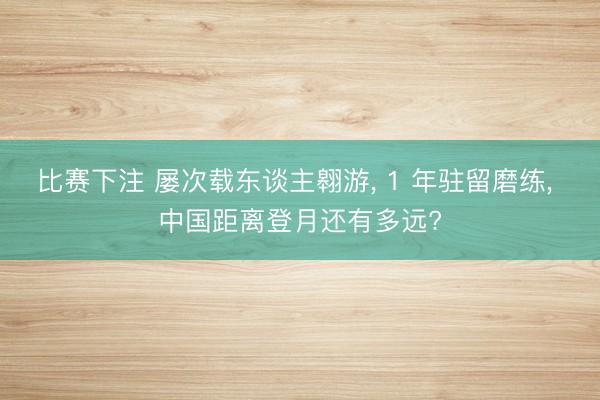 比赛下注 屡次载东谈主翱游, 1 年驻留磨练, 中国距离登月还有多远?