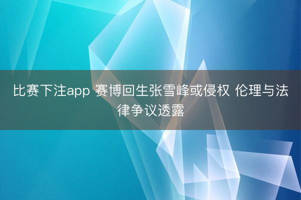 比赛下注app 赛博回生张雪峰或侵权 伦理与法律争议透露