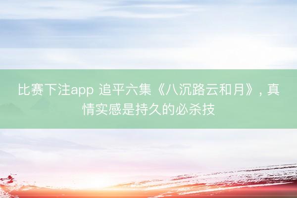 比赛下注app 追平六集《八沉路云和月》, 真情实感是持久的必杀技