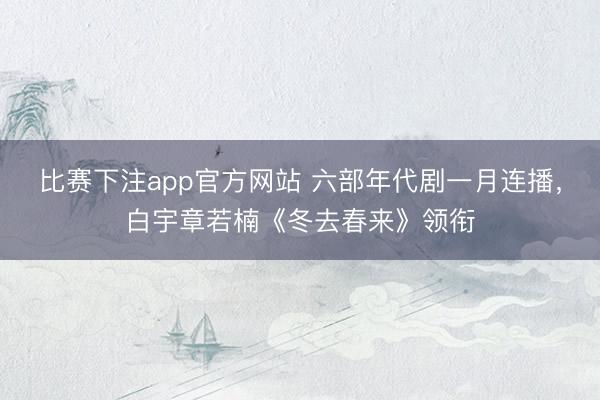 比赛下注app官方网站 六部年代剧一月连播，白宇章若楠《冬去春来》领衔