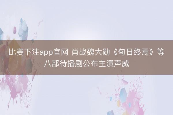 比赛下注app官网 肖战魏大勋《旬日终焉》等八部待播剧公布主演声威