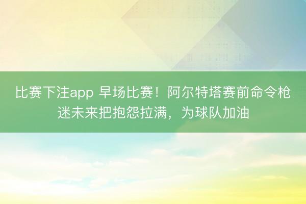 比赛下注app 早场比赛！阿尔特塔赛前命令枪迷未来把抱怨拉满，为球队加油