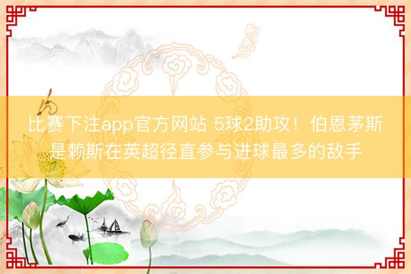 比赛下注app官方网站 5球2助攻！伯恩茅斯是赖斯在英超径直参与进球最多的敌手