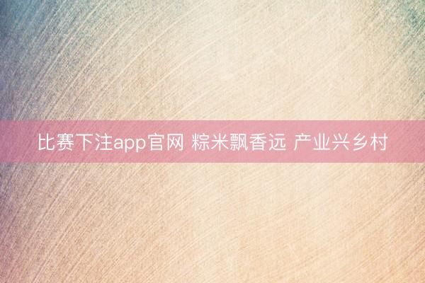 比赛下注app官网 粽米飘香远 产业兴乡村