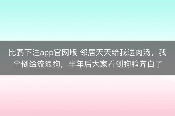 比赛下注app官网版 邻居天天给我送肉汤,我全倒给流浪狗,半年后大家看到狗脸齐白了