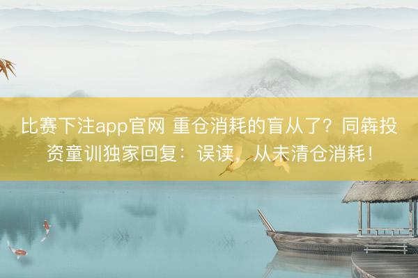 比赛下注app官网 重仓消耗的盲从了?同犇投资童训独家回复:误读,从未清仓消耗!