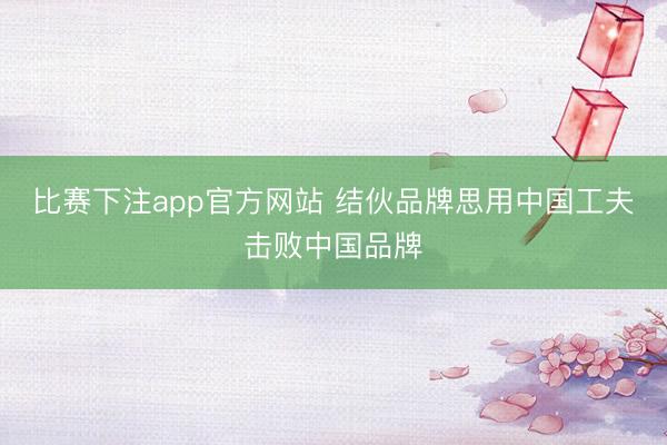比赛下注app官方网站 结伙品牌思用中国工夫击败中国品牌