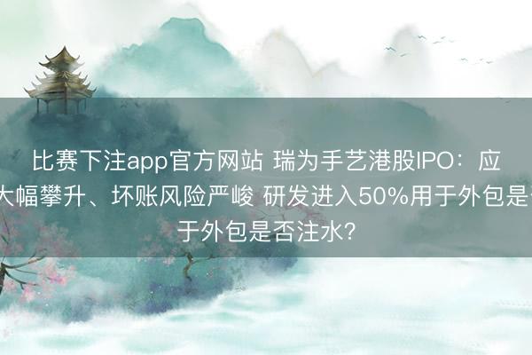 比赛下注app官方网站 瑞为手艺港股IPO:应收账款大幅攀升、坏账风险严峻 研发进入50%用于外包是否注水?