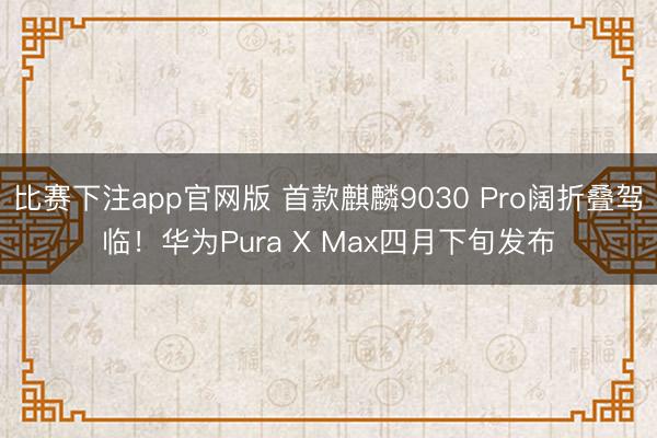 比赛下注app官网版 首款麒麟9030 Pro阔折叠驾临!华为Pura X Max四月下旬发布