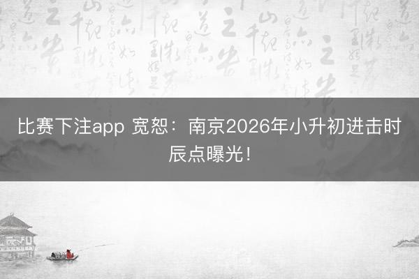 比赛下注app 宽恕:南京2026年小升初进击时辰点曝光!