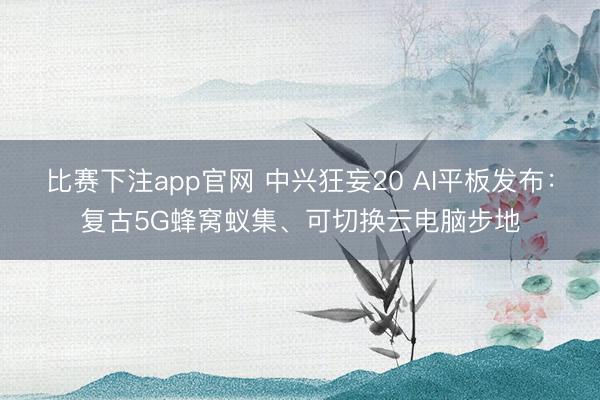 比赛下注app官网 中兴狂妄20 AI平板发布：复古5G蜂窝蚁集、可切换云电脑步地