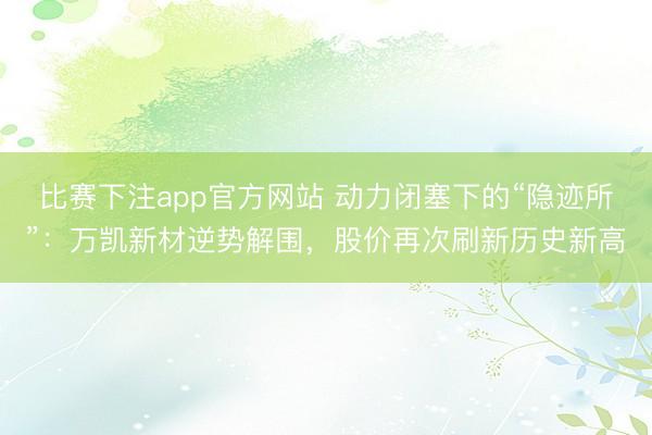 比赛下注app官方网站 动力闭塞下的“隐迹所”：万凯新材逆势解围，股价再次刷新历史新高