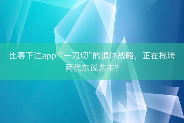 比赛下注app “一刀切”的退休战略，正在拖垮两代东说念主？