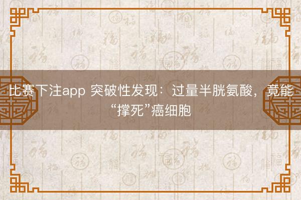 比赛下注app 突破性发现：过量半胱氨酸，竟能“撑死”癌细胞
