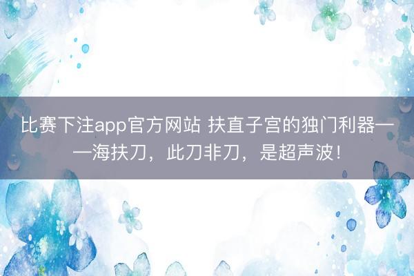 比赛下注app官方网站 扶直子宫的独门利器——海扶刀,此刀非刀,是超声波!