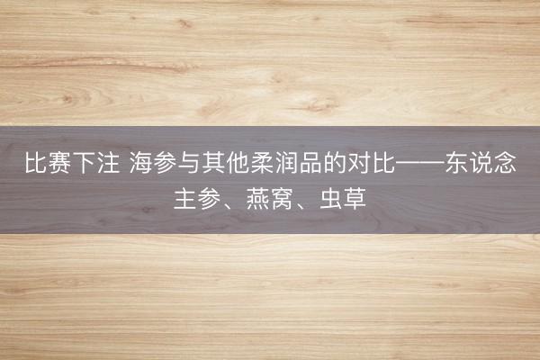 比赛下注 海参与其他柔润品的对比——东说念主参、燕窝、虫草