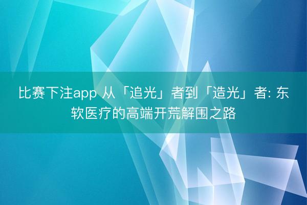 比赛下注app 从「追光」者到「造光」者: 东软医疗的高端开荒解围之路