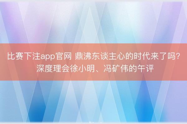 比赛下注app官网 鼎沸东谈主心的时代来了吗? 深度理会徐小明、冯矿伟的午评