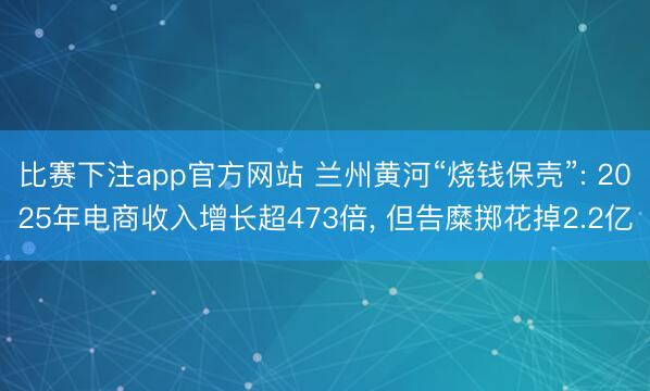 比赛下注app官方网站 兰州黄河“烧钱保壳”: 2025年电商收入增长超473倍, 但告糜掷花掉2.2亿