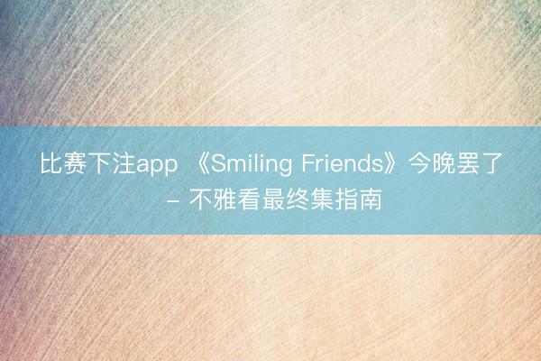 比赛下注app 《Smiling Friends》今晚罢了 - 不雅看最终集指南