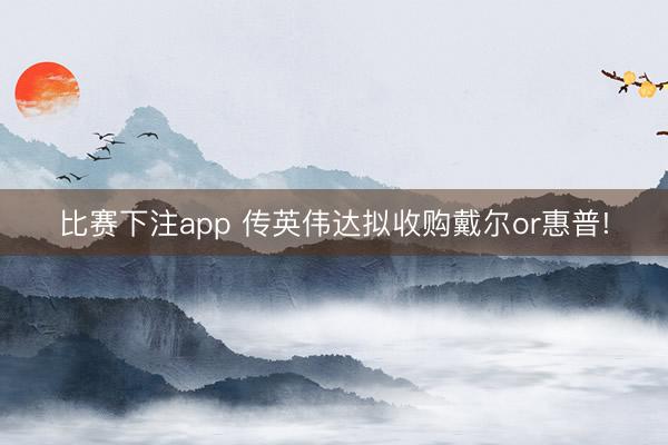 比赛下注app 传英伟达拟收购戴尔or惠普!