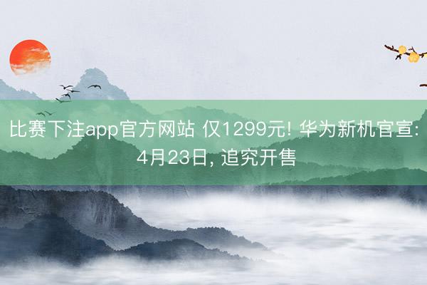 比赛下注app官方网站 仅1299元! 华为新机官宣: 4月23日， 追究开售