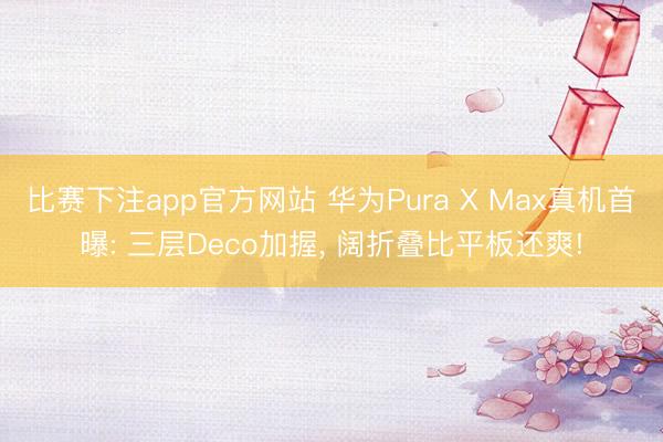 比赛下注app官方网站 华为Pura X Max真机首曝: 三层Deco加握， 阔折叠比平板还爽!