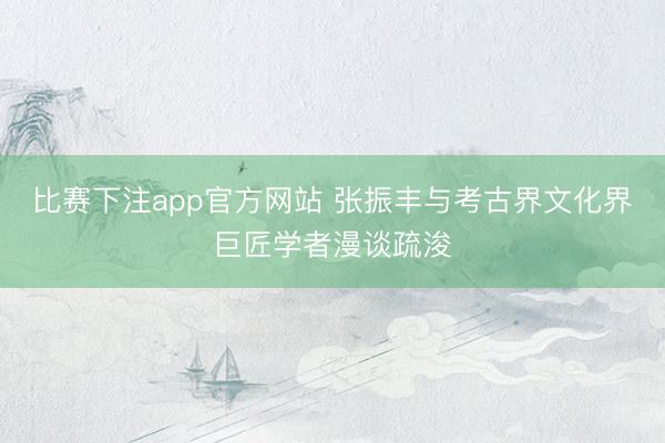 比赛下注app官方网站 张振丰与考古界文化界巨匠学者漫谈疏浚