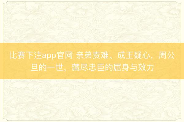 比赛下注app官网 亲弟责难、成王疑心,周公旦的一世,藏尽忠臣的屈身与效力
