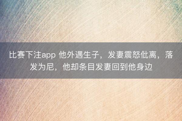比赛下注app 他外遇生子，发妻震怒仳离，落发为尼，他却条目发妻回到他身边